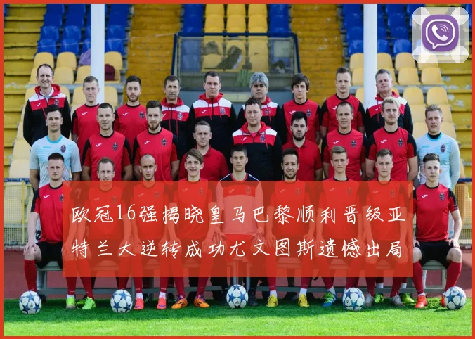 欧冠16强揭晓皇马巴黎顺利晋级亚特兰大逆转成功尤文图斯遗憾出局