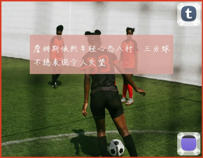 詹姆斯依然年轻心态八村塁三分球不稳表现令人失望