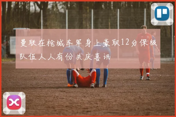 曼联在枪城车军身上豪取12分保级队伍人人有份共庆喜讯