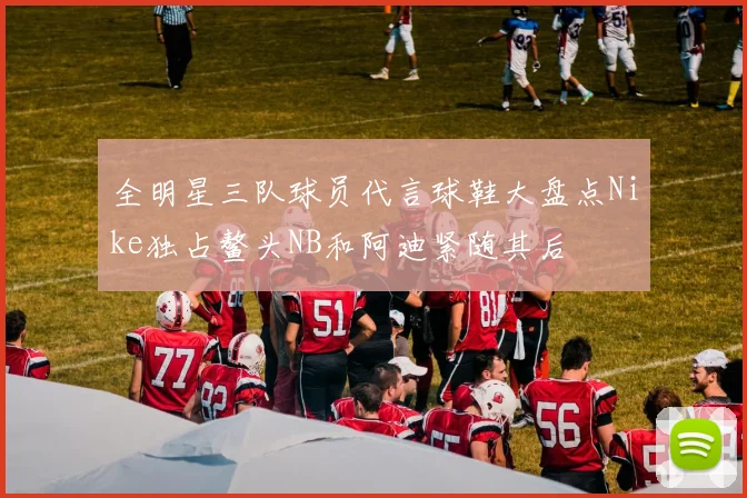 全明星三队球员代言球鞋大盘点Nike独占鳌头NB和阿迪紧随其后