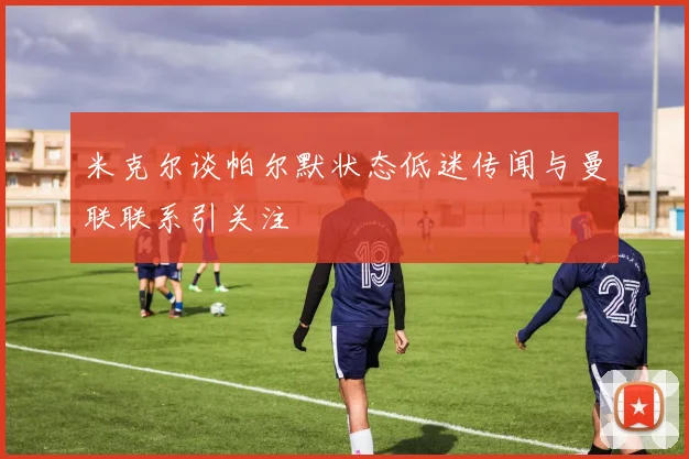米克尔谈帕尔默状态低迷传闻与曼联联系引关注