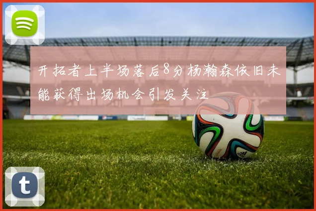 开拓者上半场落后8分杨瀚森依旧未能获得出场机会引发关注