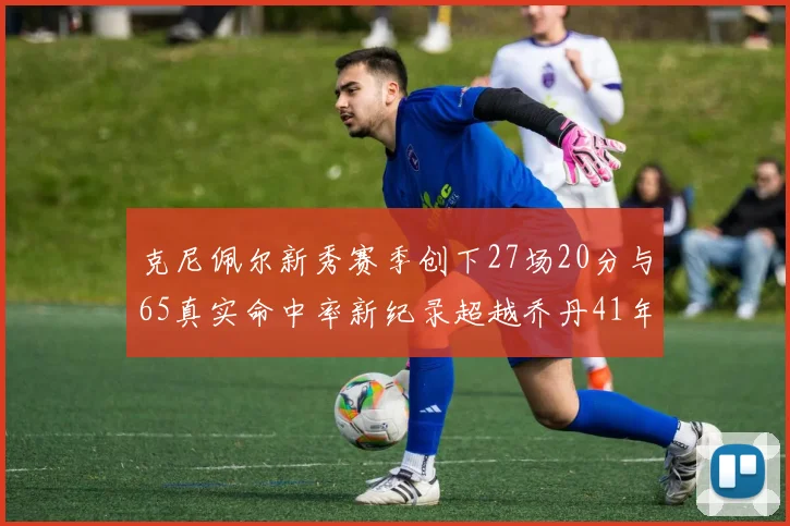 克尼佩尔新秀赛季创下27场20分与65真实命中率新纪录超越乔丹41年历史