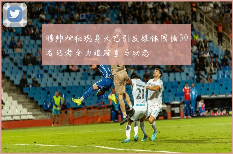 穆帅神秘现身大巴引发媒体围堵30名记者全力追踪皇马动态