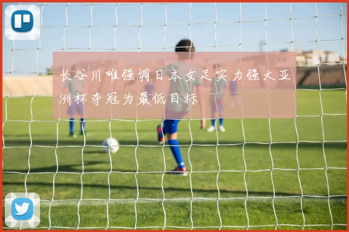 长谷川唯强调日本女足实力强大亚洲杯夺冠为最低目标