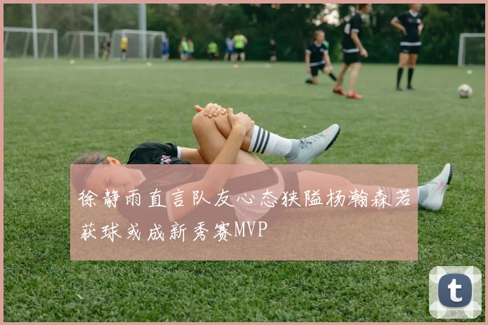 徐静雨直言队友心态狭隘杨瀚森若获球或成新秀赛MVP