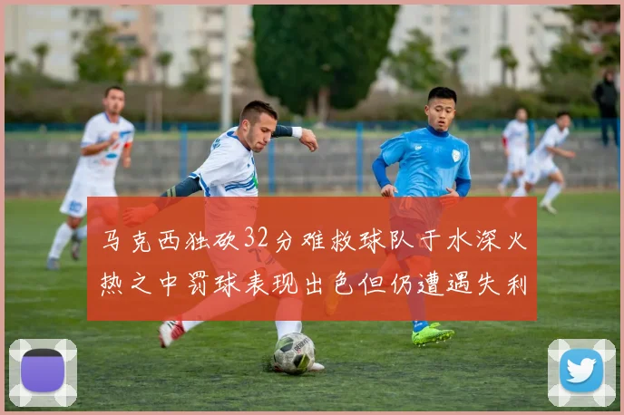 马克西独砍32分难救球队于水深火热之中罚球表现出色但仍遭遇失利