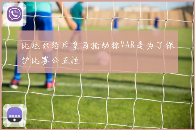 比达尔怒斥皇马抢劫称VAR是为了保护比赛公正性