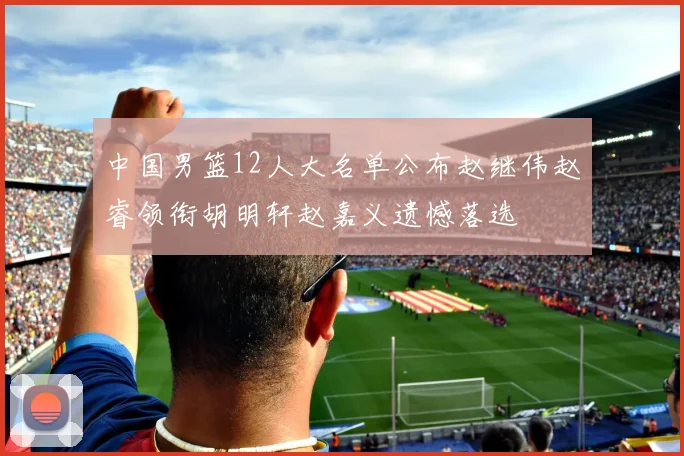 中国男篮12人大名单公布赵继伟赵睿领衔胡明轩赵嘉义遗憾落选