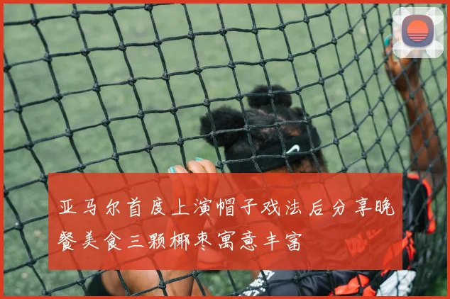 亚马尔首度上演帽子戏法后分享晚餐美食三颗椰枣寓意丰富