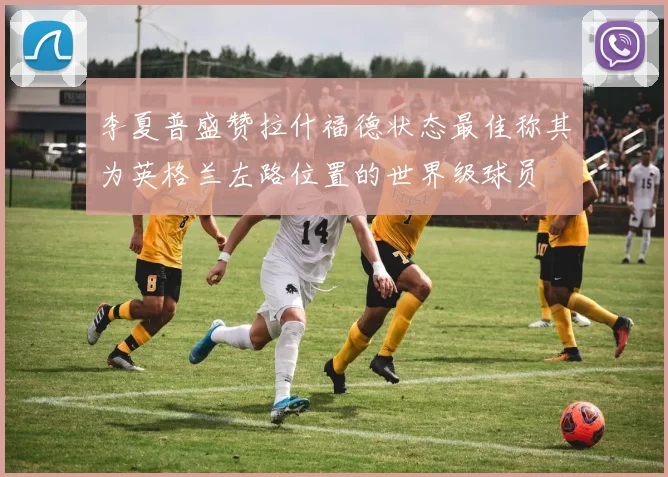 李夏普盛赞拉什福德状态最佳称其为英格兰左路位置的世界级球员