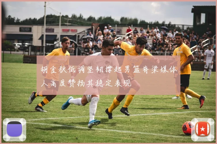 胡金秋低调坚韧撑起男篮脊梁媒体人高度赞扬其稳定表现