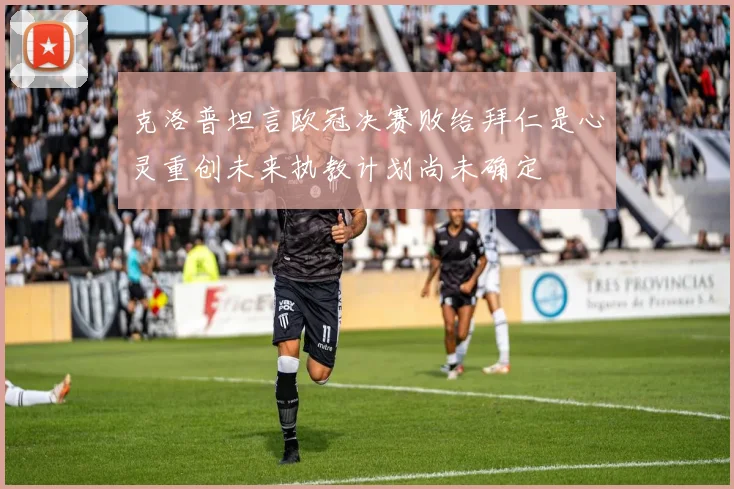 克洛普坦言欧冠决赛败给拜仁是心灵重创未来执教计划尚未确定