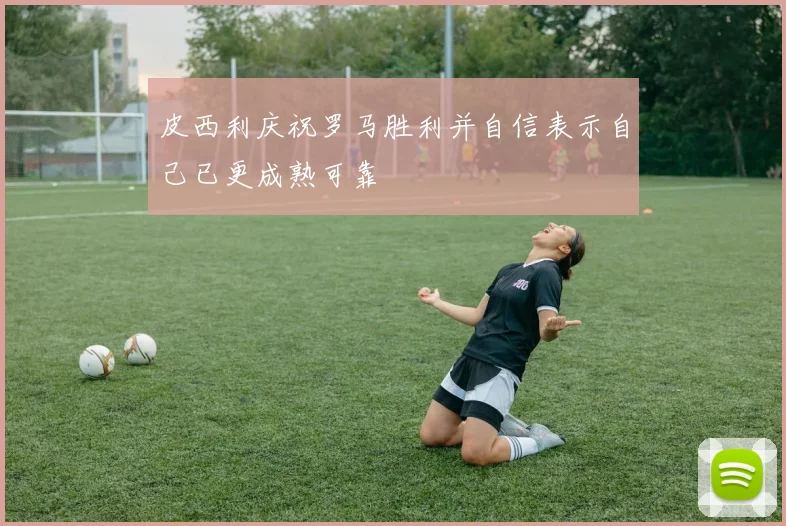皮西利庆祝罗马胜利并自信表示自己已更成熟可靠