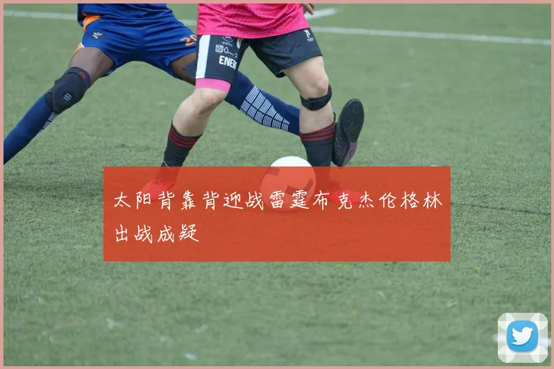 太阳背靠背迎战雷霆布克杰伦格林出战成疑