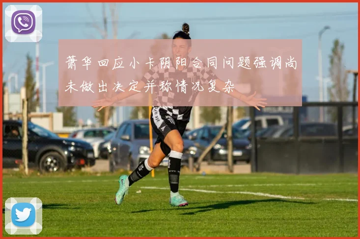 萧华回应小卡阴阳合同问题强调尚未做出决定并称情况复杂