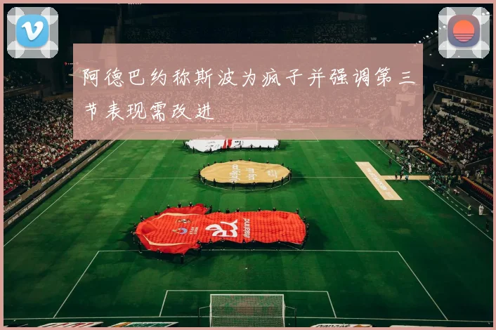 阿德巴约称斯波为疯子并强调第三节表现需改进