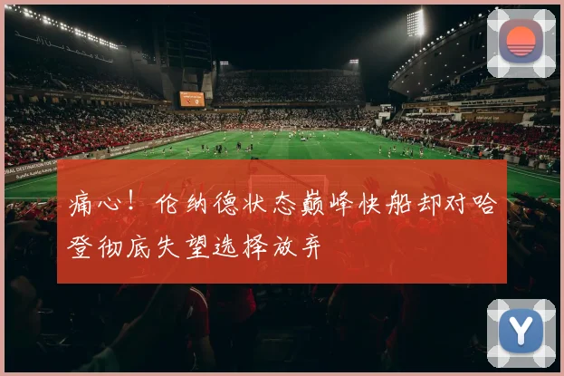 痛心！伦纳德状态巅峰快船却对哈登彻底失望选择放弃