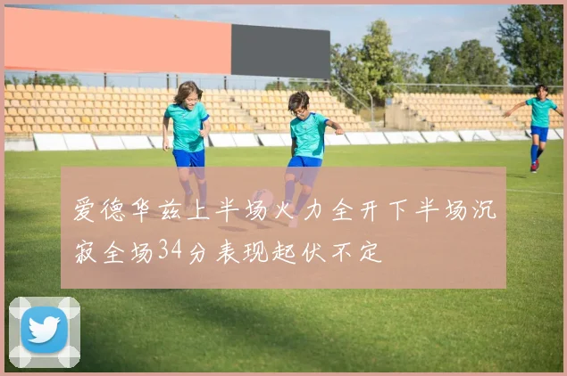 爱德华兹上半场火力全开下半场沉寂全场34分表现起伏不定