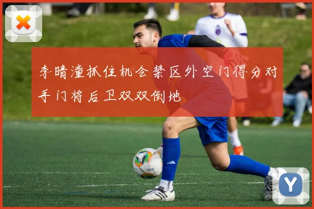 李晴潼抓住机会禁区外空门得分对手门将后卫双双倒地