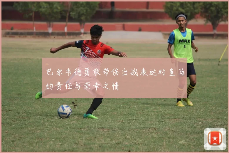 巴尔韦德勇敢带伤出战表达对皇马的责任与荣幸之情