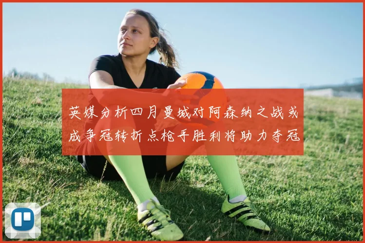 英媒分析四月曼城对阿森纳之战或成争冠转折点枪手胜利将助力夺冠希望