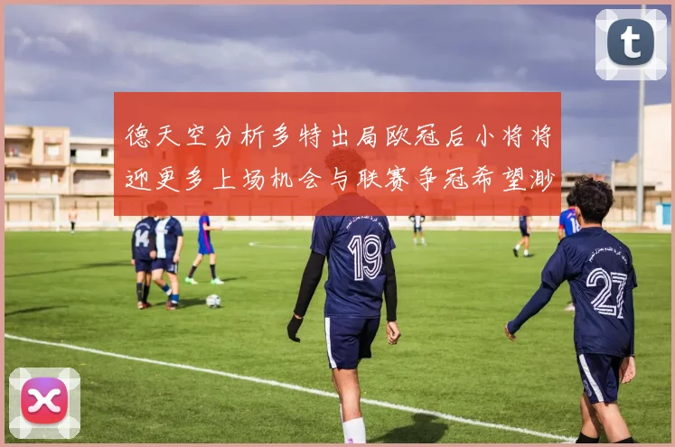 德天空分析多特出局欧冠后小将将迎更多上场机会与联赛争冠希望渺茫