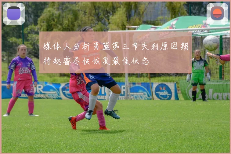 媒体人分析男篮第三节失利原因期待赵睿尽快恢复最佳状态