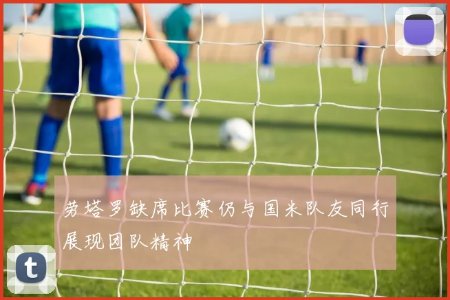 劳塔罗缺席比赛仍与国米队友同行展现团队精神